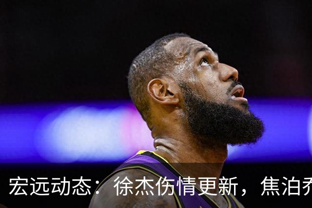 宏远动态：徐杰伤情更新，焦泊乔表现遭批，杜锋或被冤屈！