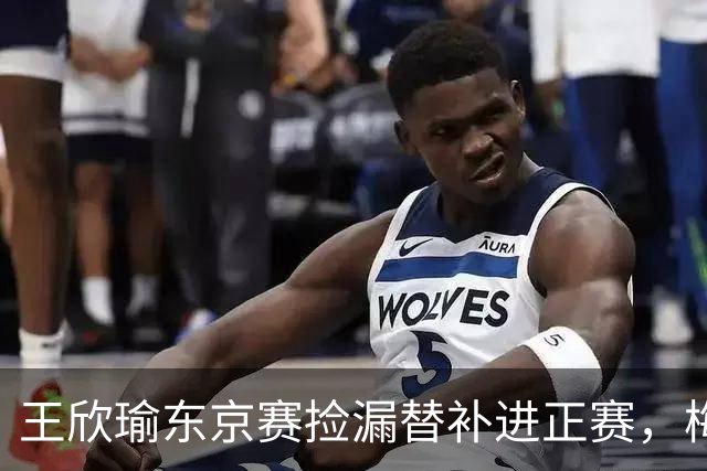 王欣瑜东京赛捡漏替补进正赛，梅总谈赛程直言一年打30周太累