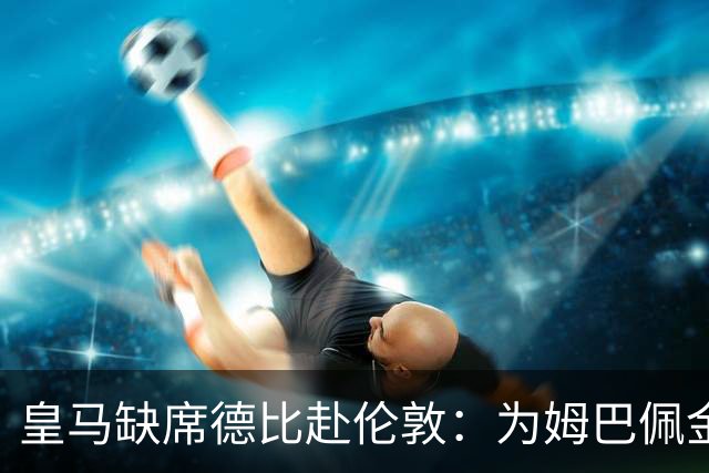 皇马缺席德比赴伦敦：为姆巴佩金球奖豪赌