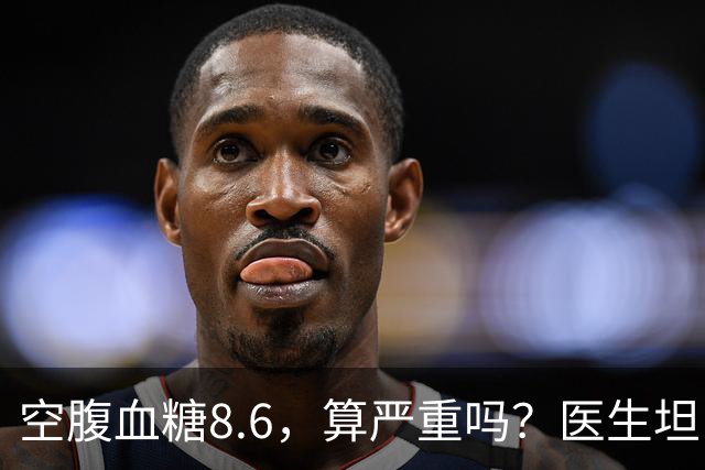 空腹血糖8.6，算严重吗？医生坦白：若是这5种情况，一般不用担心