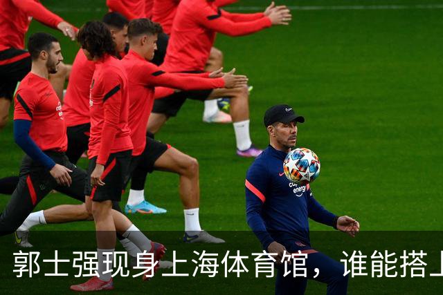 郭士强现身上海体育馆，谁能搭上中国男篮新一期国字号班车？