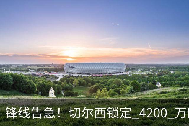 锋线告急！切尔西锁定 4200 万欧冠神锋，阿隆索遭遇曼城抢人危机