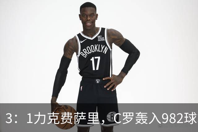 3：1力克费萨里，C罗轰入982球拿到八点一分