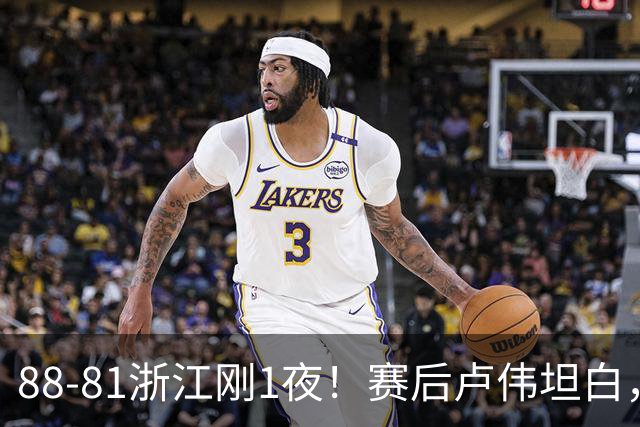 88-81浙江刚1夜！赛后卢伟坦白，李添荣犀利说出关键！