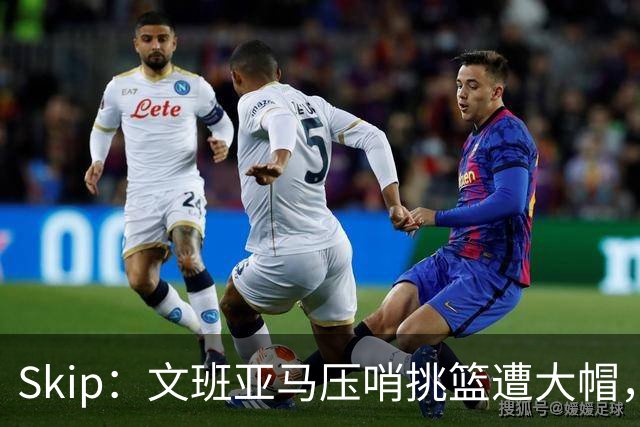 Skip：文班亚马压哨挑篮遭大帽，为阿门高呼
